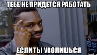 тебе не придется работать если ты уволишься