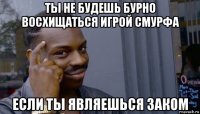 ты не будешь бурно восхищаться игрой смурфа если ты являешься заком