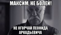 максим, не болей! не огорчай леонида аркадьевича