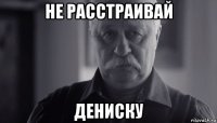 не расстраивай дениску