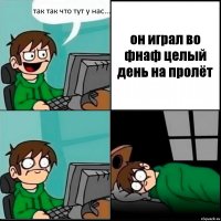 так так что тут у нас... он играл во фнаф целый день на пролёт