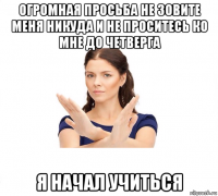 огромная просьба не зовите меня никуда и не проситесь ко мне до четверга я начал учиться