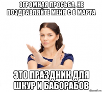 огромная просьба, не поздравляйте меня с 8 марта это праздник для шкур и баборабов