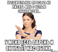 убедительная просьба не писать мне с целью знакомства . у меня есть парень и он убьёт нас обоих .