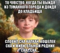 то чувство, когда ты выйдя из туманного города и дойдя до кладбища словил ска капкан, кошелек ска и живительный родник ска....ска....