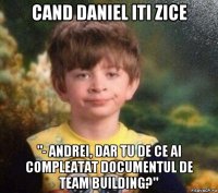 cand daniel iti zice "- andrei, dar tu de ce ai compleatat documentul de team building?"