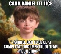 cand daniel iti zice "- andrei, dar tu de ce ai completat documentul de team building?"