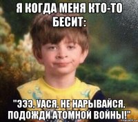 я когда меня кто-то бесит: "эээ, уася, не нарывайся, подожди атомной войны!"