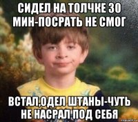 сидел на толчке 30 мин-посрать не смог встал,одел штаны-чуть не насрал под себя