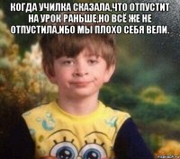 когда училка сказала,что отпустит на урок раньше,но всё же не отпустила,ибо мы плохо себя вели. 