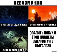 Свалить нахуй с этой планеты (гагарин уже пытался)