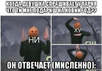 когда девушка спрашивает у парня что ти мне подариш на новий год?? он отвечает (мисленно):