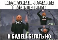 когда думаеш что завтра проснешся в 6 00 и будеш бегать но