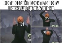 коли серий просить в попу і каже що це не больно 