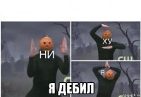  я дебил