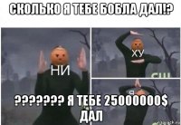 сколько я тебе бобла дал!? ??????? я тебе 25000000$ дал