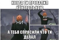 когда ти провалил контрольною а тебя спросили что ти делал