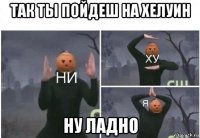 так ты пойдеш на хелуин ну ладно