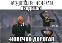 -родной, ты вовремя придешь? -конечно дорогая