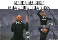 ваши планы на следующую неделю? 