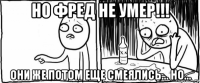 но фред не умер!!! они же потом еще смеялись... но...