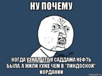 ну почему когда узнал что у саддама нефть была, а жили хуже чем в "пиндоской" иордании