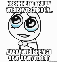 извини что грущу -улыбнуться хочу... давай улыбнемся друг другу твоя г