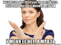 убедительная просьба, не пытайтесь разговаривать со мной по душам у меня ее нет, я мразь