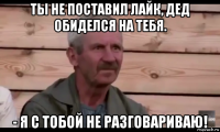 ты не поставил лайк, дед обиделся на тебя. - я с тобой не разговариваю!