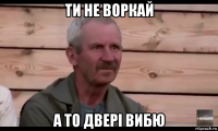 ти не воркай а то двері вибю