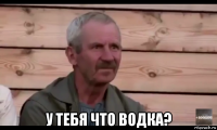  у тебя что водка?