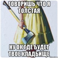 говоришь что я толстая ну ок где будет твое кладбище