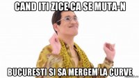 cand iti zice ca se muta-n bucuresti si sa mergem la curve