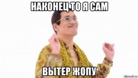 наконец то я сам вытер жопу