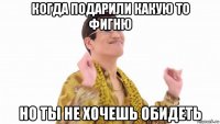 когда подарили какую то фигню но ты не хочешь обидеть