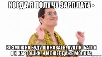 когда я получу зарплату - возможно буду шиковать! куплю батон я и картошки, и может даже молока