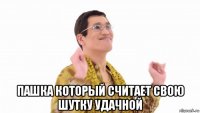  пашка который считает свою шутку удачной