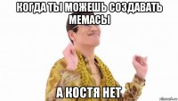 когда ты можешь создавать мемасы а костя нет