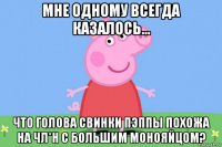 мне одному всегда казалось... что голова свинки пэппы похожа на чл*н с большим монояйцом?