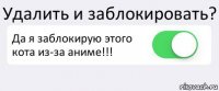 Удалить и заблокировать? Да я заблокирую этого кота из-за аниме!!! 