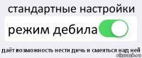 стандартные настройки режим дебила даёт возможность нести дичь и смеяться над ней