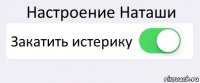 Настроение Наташи Закатить истерику 