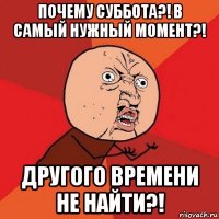 почему суббота?! в самый нужный момент?! другого времени не найти?!