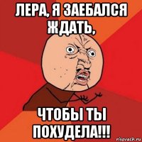 лера, я заебался ждать, чтобы ты похудела!!!