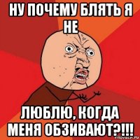 ну почему блять я не люблю, когда меня обзивают?!!!