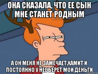 она сказала, что ее сын мне станет родным а он меня не замечает,хамит и постоянно у нее берет мои деньги