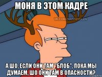 моня в этом кадре а шо, если они там "блоб", пока мы думаем, шо они там в опасности?