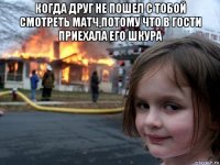 когда друг не пошел с тобой смотреть матч,потому что в гости приехала его шкура 