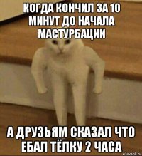 когда кончил за 10 минут до начала мастурбации а друзьям сказал что ебал тёлку 2 часа