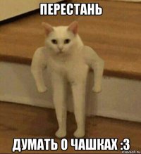 перестань думать о чашках :3